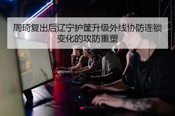 周琦复出后辽宁护筐升级外线协防连锁变化的攻防重塑